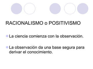 RACIONALISMO o POSITIVISMO La ciencia comienza con la observación. La observación da una base segura para derivar el conocimiento. 