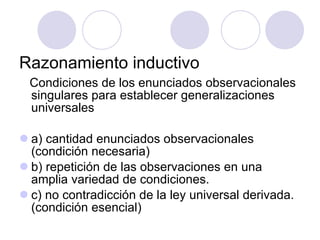 Razonamiento inductivo Condiciones de los enunciados observacionales singulares para establecer generalizaciones universales a) cantidad enunciados observacionales  (condición necesaria) b) repetición de las observaciones en una amplia variedad de condiciones. c) no contradicción de la ley universal derivada. (condición esencial) 