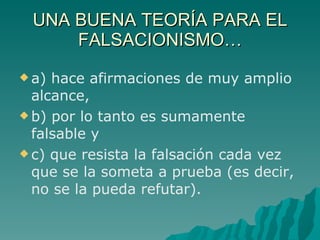 UNA BUENA TEORÍA PARA EL FALSACIONISMO… a) hace afirmaciones de muy amplio alcance, b) por lo tanto es sumamente falsable y c) que resista la falsación cada vez que se la someta a prueba (es decir, no se la pueda refutar). 