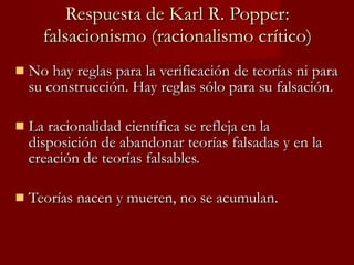 Respuesta de Karl R. Popper: falsacionismo (racionalismo crítico) No hay reglas para la verificación de teorías ni para su construcción. Hay reglas sólo para su falsación.  La racionalidad científica se refleja en la disposición de abandonar teorías falsadas y en la creación de teorías falsables.  Teorías nacen y mueren, no se acumulan. 