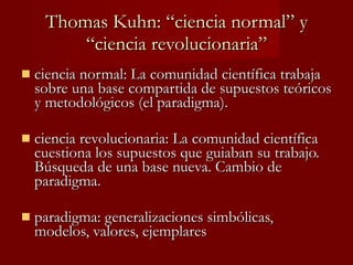 Thomas Kuhn: “ciencia normal” y “ciencia revolucionaria” ciencia normal: La comunidad científica trabaja sobre una base compartida de supuestos teóricos y metodológicos (el paradigma).  ciencia revolucionaria: La comunidad científica cuestiona los supuestos que guiaban su trabajo. Búsqueda de una base nueva. Cambio de paradigma. paradigma: generalizaciones simbólicas, modelos, valores, ejemplares 
