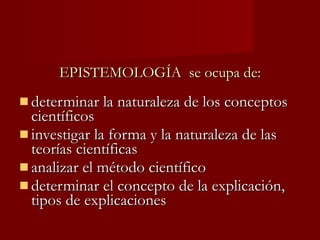 EPISTEMOLOGÍA  se ocupa de: determinar la naturaleza de los conceptos científicos investigar la forma y la naturaleza de las teorías científicas analizar el método científico determinar el concepto de la explicación, tipos de explicaciones 