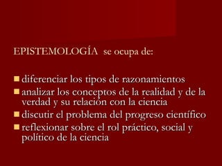 diferenciar los tipos de razonamientos analizar los conceptos de la realidad y de la verdad y su relación con la ciencia discutir el problema del progreso científico reflexionar sobre el rol práctico, social y político de la ciencia EPISTEMOLOGÍA  se ocupa de: 