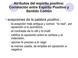 Atributos del espíritu positivo: Correlación entre Espíritu Positivo y Sentido Común acepciones de la palabra  positivo  :  la acepción más antigua y común  “lo real”, por oposición a lo quimérico.  el contraste de lo útil y lo inútil  califica la oposición entre la certeza y la indecisión.  oponer lo preciso a lo vago  la menos usada, se emplea en oposición a negativo 