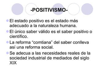 -POSITIVISMO- El estado positivo es el estado más adecuado a la naturaleza humana.  El único saber válido es el saber positivo o científico. La reforma “comtiana” del saber conlleva así una reforma social. Se adecua a las necesidades reales de la sociedad industrial de mediados del siglo XIX 