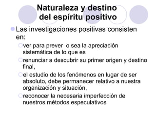 Naturaleza y destino  del espíritu positivo Las investigaciones positivas consisten en:  ver para prever  o sea la apreciación sistemática de lo que es renunciar a descubrir su primer origen y destino final, el estudio de los fenómenos en lugar de ser absoluto, debe permanecer relativo a nuestra organización y situación,  reconocer la necesaria imperfección de nuestros métodos especulativos 