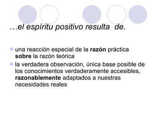 … el espíritu positivo resulta  de. una reacción especial de la  razón  práctica  sobre  la razón teórica la verdadera observación, única base posible de los conocimientos verdaderamente accesibles,  razonablemente  adaptados a nuestras necesidades reales 