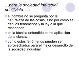 … para la sociedad industrial positivista…… el hombre no se pregunta por la naturaleza de las cosas, sino por como se dan los fenómenos y la ley a la que responden, es la técnica entendida como aplicación de la ciencia,  como estos fenómenos pueden ser aprovechados para el mejor desarrollo de la sociedad industrial. 