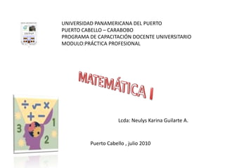 UNIVERSIDAD PANAMERICANA DEL PUERTO PUERTO CABELLO – CARABOBO PROGRAMA DE CAPACITACIÓN DOCENTE UNIVERSITARIO MODULO:PRÁCTICA PROFESIONAL MATEMÁTICA I Lcda: Neulys Karina Guilarte A. Puerto Cabello , julio 2010 