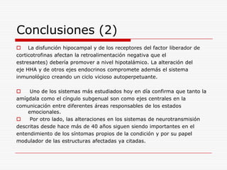 Conclusiones (2)
 La disfunción hipocampal y de los receptores del factor liberador de
corticotrofinas afectan la retroalimentación negativa que el
estresantes) debería promover a nivel hipotalámico. La alteración del
eje HHA y de otros ejes endocrinos compromete además el sistema
inmunológico creando un ciclo vicioso autoperpetuante.

    Uno de los sistemas más estudiados hoy en día confirma que tanto la
amígdala como el cíngulo subgenual son como ejes centrales en la
comunicación entre diferentes áreas responsables de los estados
    emocionales.
    Por otro lado, las alteraciones en los sistemas de neurotransmisión
descritas desde hace más de 40 años siguen siendo importantes en el
entendimiento de los síntomas propios de la condición y por su papel
modulador de las estructuras afectadas ya citadas.
 