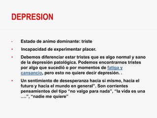 DEPRESION

•   Estado de animo dominante: triste
•   Incapacidad de experimentar placer.
•   Debemos diferenciar estar tristes que es algo normal y sano
    de la depresión patológica. Podemos encontrarnos tristes
    por algo que sucedió o por momentos de fatiga y
    cansancio, pero esto no quiere decir depresión. .
•   Un sentimiento de desesperanza hacia sí mismo, hacia el
    futuro y hacia el mundo en general”. Son corrientes
    pensamientos del tipo “no valgo para nada”, “la vida es una
    ….”, “nadie me quiere”
 