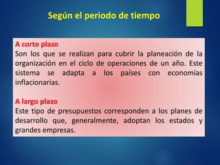 A corto plazo
Son los que se realizan para cubrir la planeación de la
organización en el ciclo de operaciones de un año. Este
sistema se adapta a los países con economías
inflacionarias.
A largo plazo
Este tipo de presupuestos corresponden a los planes de
desarrollo que, generalmente, adoptan los estados y
grandes empresas.
Según el periodo de tiempo
 