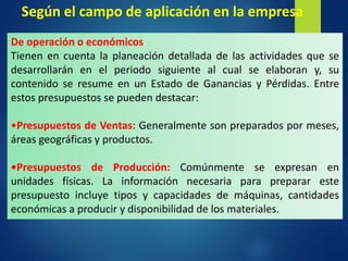 De operación o económicos
Tienen en cuenta la planeación detallada de las actividades que se
desarrollarán en el periodo siguiente al cual se elaboran y, su
contenido se resume en un Estado de Ganancias y Pérdidas. Entre
estos presupuestos se pueden destacar:
•Presupuestos de Ventas: Generalmente son preparados por meses,
áreas geográficas y productos.
•Presupuestos de Producción: Comúnmente se expresan en
unidades físicas. La información necesaria para preparar este
presupuesto incluye tipos y capacidades de máquinas, cantidades
económicas a producir y disponibilidad de los materiales.
Según el campo de aplicación en la empresa
 