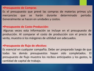 •Presupuesto de Compras
Es el presupuesto que prevé las compras de materias primas y/o
mercancías que se harán durante determinado periodo.
Generalmente se hacen en unidades y costos.
•Presupuesto de Costo-Producción:
Algunas veces esta información se incluye en el presupuesto de
producción. Al comparar el costo de producción con el precio de
venta, muestra si los márgenes de utilidad son adecuados.
•Presupuesto de flujo de efectivo:
Es esencial en cualquier compañía. Debe ser preparado luego de que
todas los demás presupuestos hayan sido completados. El
presupuesto de flujo muestra los recibos anticipados y los gastos, la
cantidad de capital de trabajo.
 