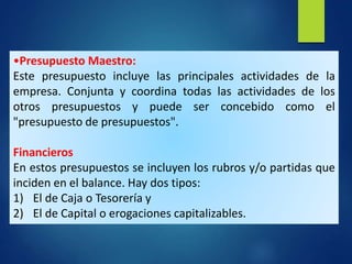 •Presupuesto Maestro:
Este presupuesto incluye las principales actividades de la
empresa. Conjunta y coordina todas las actividades de los
otros presupuestos y puede ser concebido como el
"presupuesto de presupuestos".
Financieros
En estos presupuestos se incluyen los rubros y/o partidas que
inciden en el balance. Hay dos tipos:
1) El de Caja o Tesorería y
2) El de Capital o erogaciones capitalizables.
 