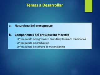 Temas a Desarrollar
a. Naturaleza del presupuesto
b. Componentes del presupuesto maestro
Presupuesto de ingresos en cantidad y términos monetarios
Presupuesto de producción
Presupuesto de compra de materia prima
 