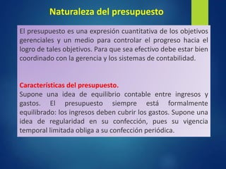 Naturaleza del presupuesto
El presupuesto es una expresión cuantitativa de los objetivos
gerenciales y un medio para controlar el progreso hacia el
logro de tales objetivos. Para que sea efectivo debe estar bien
coordinado con la gerencia y los sistemas de contabilidad.
Características del presupuesto.
Supone una idea de equilibrio contable entre ingresos y
gastos. El presupuesto siempre está formalmente
equilibrado: los ingresos deben cubrir los gastos. Supone una
idea de regularidad en su confección, pues su vigencia
temporal limitada obliga a su confección periódica.
 