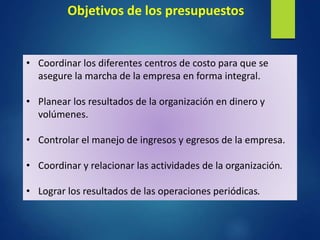 • Coordinar los diferentes centros de costo para que se
asegure la marcha de la empresa en forma integral.
• Planear los resultados de la organización en dinero y
volúmenes.
• Controlar el manejo de ingresos y egresos de la empresa.
• Coordinar y relacionar las actividades de la organización.
• Lograr los resultados de las operaciones periódicas.
Objetivos de los presupuestos
 