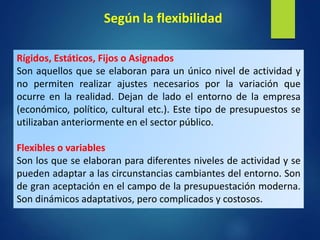 Rígidos, Estáticos, Fijos o Asignados
Son aquellos que se elaboran para un único nivel de actividad y
no permiten realizar ajustes necesarios por la variación que
ocurre en la realidad. Dejan de lado el entorno de la empresa
(económico, político, cultural etc.). Este tipo de presupuestos se
utilizaban anteriormente en el sector público.
Flexibles o variables
Son los que se elaboran para diferentes niveles de actividad y se
pueden adaptar a las circunstancias cambiantes del entorno. Son
de gran aceptación en el campo de la presupuestación moderna.
Son dinámicos adaptativos, pero complicados y costosos.
Según la flexibilidad
 