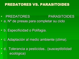 PREDATORES VS. PARASITOIDES


 PREDATORES                 PARASITOIDES
 a. Nº de presas para completar su ciclo

 b. Especificidad o Polifagia.

 c. Adaptación al medio ambiente (clima).

 d. Tolerancia a pesticidas.. (susceptibilidad
    ecológica)
 