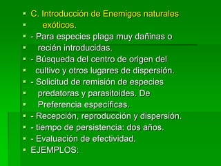    C. Introducción de Enemigos naturales
       exóticos.
   - Para especies plaga muy dañinas o
      recién introducidas.
   - Búsqueda del centro de origen del
     cultivo y otros lugares de dispersión.
   - Solicitud de remisión de especies
      predatoras y parasitoides. De
      Preferencia específicas.
   - Recepción, reproducción y dispersión.
   - tiempo de persistencia: dos años.
   - Evaluación de efectividad.
   EJEMPLOS:
 
