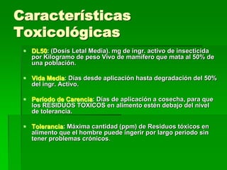 Características
Toxicológicas
  DL50: (Dosis Letal Media). mg de ingr. activo de insecticida
   por Kilogramo de peso Vivo de mamífero que mata al 50% de
   una población.

  Vida Media: Días desde aplicación hasta degradación del 50%
   del ingr. Activo.

  Período de Carencia: Días de aplicación a cosecha, para que
   los RESIDUOS TOXICOS en alimento estén debajo del nivel
   de tolerancia.

  Tolerancia: Máxima cantidad (ppm) de Residuos tóxicos en
   alimento que el hombre puede ingerir por largo período sin
   tener problemas crónicos.
 