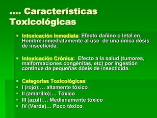 …. Características
Toxicológicas
  Intoxicación Inmediata: Efecto dañino o letal en
   Hombre inmediatamente al uso de una única dósis
   de insecticida.

  Intoxicación Crónica: Efecto a la salud (tumores,
   malformaciones congénitas, etc) por ingestión
   contínua de pequeñas dósis de insecticida.

    Categorías Toxicológicas:
    I (rojo):… altamente tóxico
    II (amarillo):… Tóxico
    III (azul):… Medianamente tóxico
    IV (Verde)… Poco tóxico.
 