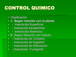 CONTROL QUIMICO
 Clasificación
 A. Según relación con la planta
 - Insecticida Superficial
 - Insecticida translaminar
 - Insecticida Sistémico
 B. Según Relación con Insecto
 - Insecticida de Contacto
 - Insecticida de Ingestión
 - Insecticida de Sofocación
 - Insecticida Fumigante
 