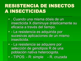 RESISTENCIA DE INSECTOS
A INSECTICIDAS
  . Cuando una misma dósis de un
   insecticida X disminuye drásticamente su
   eficacia a través del tiempo.
  - La resistencia es adquirida por
   sucesivas aplicaciones de un mismo
   insecticida.
  - La resistencia se adquiere por
   selección de genotipos R de una
   población nativa heterocigota.
  - TIPOS: - R: simple - R. cruzada
 