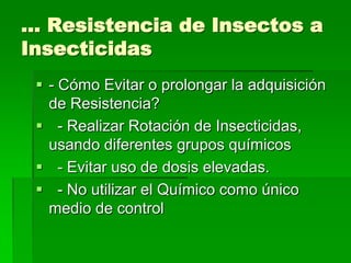 … Resistencia de Insectos a
Insecticidas
  - Cómo Evitar o prolongar la adquisición
   de Resistencia?
  - Realizar Rotación de Insecticidas,
   usando diferentes grupos químicos
  - Evitar uso de dosis elevadas.
  - No utilizar el Químico como único
   medio de control
 