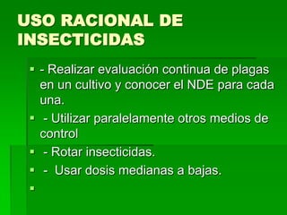 USO RACIONAL DE
INSECTICIDAS
  - Realizar evaluación continua de plagas
   en un cultivo y conocer el NDE para cada
   una.
  - Utilizar paralelamente otros medios de
   control
  - Rotar insecticidas.
  - Usar dosis medianas a bajas.
 
 