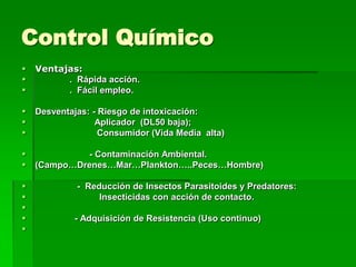 Control Químico
   Ventajas:
         . Rápida acción.
         . Fácil empleo.

   Desventajas: - Riesgo de intoxicación:
                 Aplicador (DL50 baja);
                  Consumidor (Vida Media alta)

             - Contaminación Ambiental.
   (Campo…Drenes…Mar…Plankton…..Peces…Hombre)

            - Reducción de Insectos Parasitoides y Predatores:
                 Insecticidas con acción de contacto.

           - Adquisición de Resistencia (Uso continuo)

 