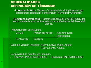GENERALIDADES:
    DEFINICIÓN DE TÉRMINOS
       -Potencial Biótico: Máxima Capacidad de Multiplicación bajo
        condiciones ideales de Temperatura, Humedad y Alimento.

      -Resistencia Ambiental: Factores BIÓTICOS y ABIÓTICOS del
      medio ambiente que contrarrestan la manifestación del Potencial
                                 Biótico.

    - Reproducción en Insectos:
    -    Sexual        - Partenogenética: - Arrenotoquica
    -                                    - Teliotoquica
    -    Por huevos - Vivípara.

    -Ciclo de Vida en Insectos: Huevo, Larva, Pupa, Adulto
    -                           Huevo, Ninfa, Adulto.

    -Longevidad de Adultos de Insectos.
    - . Especies PRO-OVIGÉNICAS - . Especies SIN-OVIGÉNICAS
-
 