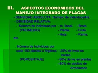 III.     ASPECTOS ECONOMICOS DEL
       MANEJO INTEGRADO DE PLAGAS
   - DENSIDAD ABSOLUTA: Número de individuos/Ha.
    - DENSIDAD RELATIVA:
      . Número de individuos por - m. lineal. - Brote.
        (PROMEDIO)               - Planta.    - Fruto.
                                 - Hoja.      - Rama,
   etc.

       . Número de individuos por
        cada 100 plantas u órganos: - 25% de hvos en
                                       brotes
          (PORCENTAJE)             - 80% de lvs en plantas
                                   - 60% de adultos de
                                             Arrebiatado
 