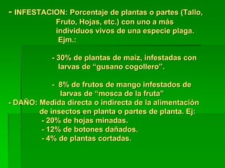 - INFESTACION: Porcentaje de plantas o partes (Tallo,
             Fruto, Hojas, etc.) con uno a más
             individuos vivos de una especie plaga.
              Ejm.:

            - 30% de plantas de maíz, infestadas con
              larvas de “gusano cogollero”.

            - 8% de frutos de mango infestados de
              larvas de “mosca de la fruta”
- DAÑO: Medida directa o indirecta de la alimentación
        de insectos en planta o partes de planta. Ej:
        - 20% de hojas minadas.
        - 12% de botones dañados.
        - 4% de plantas cortadas.
 
