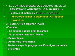   1. EL CONTROL BIOLÓGICO COMO PARTE DE LA
       RESISTENCIA AMBIENTAL: C.B. NATURAL.-
       Factores climáticos y Factores biológicos.
         Microorganismos, Vertebrados, Artrópodos
         (insectos)
   2.- VENTAJAS Y DESVENTAJAS
   -Ventajas:
    . Se extiende sobre grandes áreas
    . No produce residuos tóxicos.
    - Desventajas:
   . Actúa muy lentamente.
   . No toda especie plaga posee Enemigos naturales
      eficientes.
 