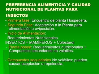 PREFERENCIA ALIMENTICIA Y CALIDAD
NUTRICIONAL DE PLANTAS PARA
 INSECTOS
- Primera fase: Encuentro de planta Hospedera.
- Segunda Fase: Aceptación a la Planta para
   alimentación u oviposición.
- Inicio de Alimentación:
  Requerimientos Nutricionales
INSECTOS = MAMÍFEROS + Colesterol
 - Planta posee: Requerimientos nutricionales +
   Compuestos secundarios no volátiles.

- Compuestos secundarios No volátiles: pueden
  causar aceptación o repelencia.
 