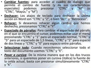 • Cambiar fuentes: para acceder al cuadro de dialogo que
  permite el cambio de fuente (y de sus características
  especiales) podemos presionar “CTRL” y “M” (o
  “CTRL”, “Mayús.” y “M”)
• Deshacer: Los atajos de teclado para deshacer la última
  acción en Word son “CTRL” y “Z”, o bien “ALT” y “Retroceso”.
• Rehacer: Si deseamos rehacer algún cambio que hemos
  deshecho, presionamos “CTRL” e “Y”.
• Espaciado de párrafos: Para cambiar el espaciado del párrafo
  en el que se encuentra el cursor, podemos evitar usar el menú
  presionando “CTRL” y “1” para un espaciado normal, “CTRL” y
  “5” para un espaciado de 1,5 líneas, “CTRL” y “2” para espacio
  de dos líneas y “CTRL” y “0” para espacio entre párrafos.
• Seleccionar todo: Cuando necesitemos seleccionar todo el
  texto del documento usemos “CTRL” y “E”.
• Pasar a cursiva: De la misma manera que en los dos trucos
  anteriores, si queremos poner en cursiva (itálica) la fuente de
  la celda actual, basta con presionar simultáneamente “CTRL”
  y “K”.
 