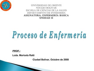 UNIVERSIDAD DE ORIENTE
                  NÚCLEO BOLÍVAR
           ESCUELA DE CIENCIAS DE LA SALUD
            DEPARTAMENTO DE ENFERMERÍA
          ASIGNATURA: ENFERMERÍA BÁSICA
                     UNIDAD II




PROF.:
Lcda. Maricela Ratti
                  Ciudad Bolívar, Octubre de 2008
 