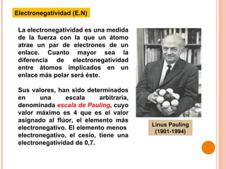Electronegatividad (E.N) La electronegatividad es una medida de la fuerza con la que un átomo atrae un par de electrones de un enlace. Cuanto mayor sea la diferencia de electronegatividad entre átomos implicados en un enlace más polar será éste. Sus valores, han sido determinados en una escala arbitraria, denominada  escala de Pauling , cuyo valor máximo es 4 que es el valor asignado al flúor, el elemento más electronegativo. El elemento menos  electronegativo, el cesio, tiene una electronegatividad de 0,7. Linus Pauling (1901-1994) 