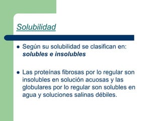 Solubilidad
 Según su solubilidad se clasifican en:
solubles e insolubles
 Las proteínas fibrosas por lo regular son
insolubles en solución acuosas y las
globulares por lo regular son solubles en
agua y soluciones salinas débiles.
 