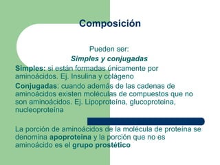 Composición
Pueden ser:
Simples y conjugadas
Simples: si están formadas únicamente por
aminoácidos. Ej. Insulina y colágeno
Conjugadas: cuando además de las cadenas de
aminoácidos existen moléculas de compuestos que no
son aminoácidos. Ej. Lipoproteína, glucoproteina,
nucleoproteína
La porción de aminoácidos de la molécula de proteína se
denomina apoproteina y la porción que no es
aminoácido es el grupo prostético
 