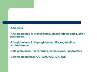 -Albúmina
-Alfa globulinas 1: Transcortina, glucoproteina acida, alfa 1
antitripsina.
-Alfa globulinas 2: Haptoglobulina, Macroglobulina,
ceruloplasmina
-Beta globulinas: Transferrina, hemopexina, lipoproteína
-Gammaglobulinas: IGG, IGM, IGD, IGA, IGE
 