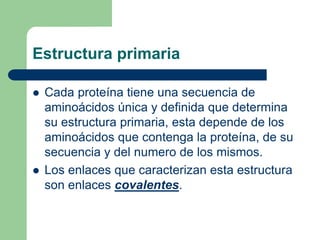 Estructura primaria
 Cada proteína tiene una secuencia de
aminoácidos única y definida que determina
su estructura primaria, esta depende de los
aminoácidos que contenga la proteína, de su
secuencia y del numero de los mismos.
 Los enlaces que caracterizan esta estructura
son enlaces covalentes.
 