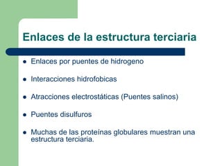 Enlaces de la estructura terciaria
 Enlaces por puentes de hidrogeno
 Interacciones hidrofobicas
 Atracciones electrostáticas (Puentes salinos)
 Puentes disulfuros
 Muchas de las proteínas globulares muestran una
estructura terciaria.
 