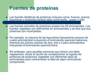 Fuentes de proteínas
 Las fuentes dietéticas de proteínas incluyen carne, huevos, granos,
legumbres y productos lácteos tales como leche , queso y soja.
 Las fuentes animales de proteínas poseen los 20 aminoácidos. Las
fuentes vegetales son deficientes en aminoácidos y se dice que sus
proteínas son incompletas.
 Por ejemplo, la mayoría de las legumbres típicamente carecen de
cuatro aminoácidos incluyendo el aminoácido esencial metionina,
mientras los granos carecen de dos, tres o cuatro aminoácidos
incluyendo el aminoácido esencial lisina.
 Sin embargo, para aquellas personas que tienen una dieta
vegetariana, existe la opción de complementar la ingesta de
proteínas de productos vegetales con diferentes tipos de
aminoácidos para contrarrestar la falta de algún aminoácido
componente.
 