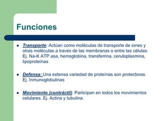 Funciones
 Transporte: Actúan como moléculas de transporte de iones y
otras moléculas a través de las membranas o entre las células.
Ej. Na-K ATP asa, hemoglobina, transferrina, ceruloplasmina,
lipoproteínas
 Defensa: Una extensa variedad de proteínas son protectoras.
Ej. Inmunoglobulinas
 Movimiento (contráctil): Participan en todos los movimientos
celulares. Ej. Actina y tubulina.
 