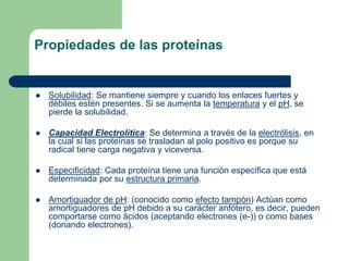 Propiedades de las proteínas
 Solubilidad: Se mantiene siempre y cuando los enlaces fuertes y
débiles estén presentes. Si se aumenta la temperatura y el pH, se
pierde la solubilidad.
 Capacidad Electrolítica: Se determina a través de la electrólisis, en
la cual si las proteínas se trasladan al polo positivo es porque su
radical tiene carga negativa y viceversa.
 Especificidad: Cada proteína tiene una función específica que está
determinada por su estructura primaria.
 Amortiguador de pH: (conocido como efecto tampón) Actúan como
amortiguadores de pH debido a su carácter anfótero, es decir, pueden
comportarse como ácidos (aceptando electrones (e-)) o como bases
(donando electrones).
 