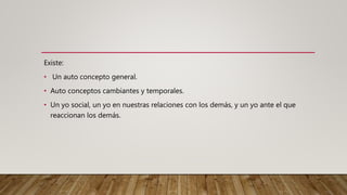 Existe:
• Un auto concepto general.
• Auto conceptos cambiantes y temporales.
• Un yo social, un yo en nuestras relaciones con los demás, y un yo ante el que
reaccionan los demás.
 