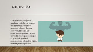 AUTOESTIMA
La autoestima, en pocas
palabras, es la forma en que
nos sentimos acerca de
nosotros mismos. Es una
autoevaluación de las
expectativas que nos hemos
formado desde pequeños por
lo que está ligada al
autoconcepto ,el cual se habló
en el segmento pasado.
 